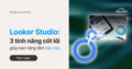 Looker Studio: 3 Tính Năng Cốt Lõi Giúp Bạn Nâng Tầm Báo Cáo
